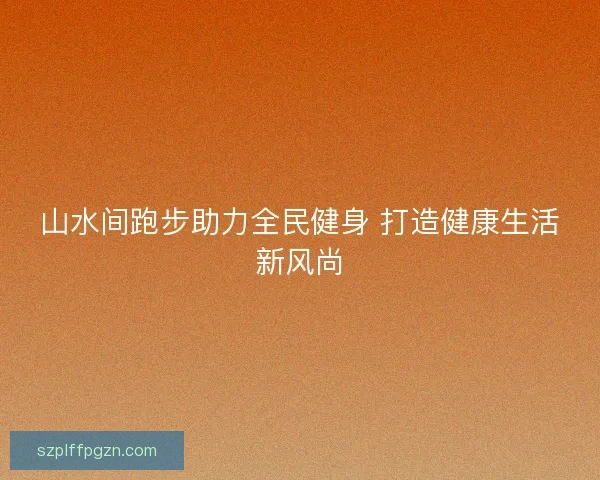 山水间跑步助力全民健身 打造健康生活新风尚 山水间跑步助力全民健身 打造健康生活新风尚