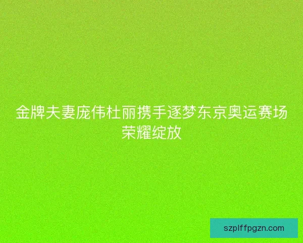 金牌夫妻庞伟杜丽携手逐梦东京奥运赛场荣耀绽放 金牌夫妻庞伟杜丽携手逐梦东京奥运赛场荣耀绽放