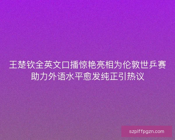 王楚钦全英文口播惊艳亮相为伦敦世乒赛助力外语水平愈发纯正引热议