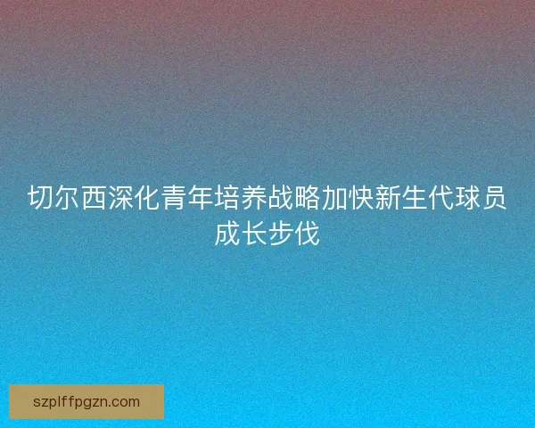 切尔西深化青年培养战略加快新生代球员成长步伐 切尔西深化青年培养战略加快新生代球员成长步伐