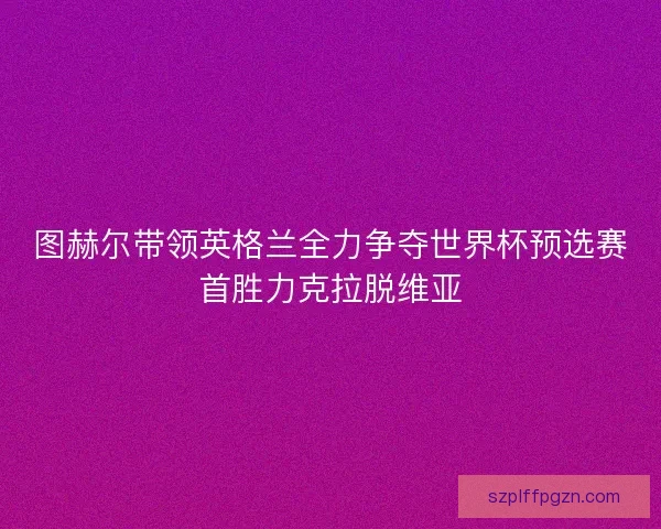 图赫尔带领英格兰全力争夺世界杯预选赛首胜力克拉脱维亚