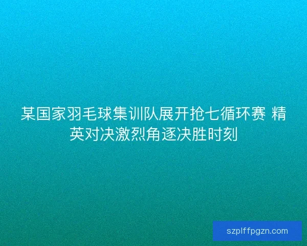 某国家羽毛球集训队展开抢七循环赛 精英对决激烈角逐决胜时刻