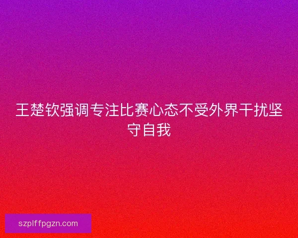 王楚钦强调专注比赛心态不受外界干扰坚守自我