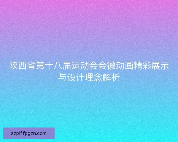 陕西省第十八届运动会会徽动画精彩展示与设计理念解析 陕西省第十八届运动会会徽动画精彩展示与设计理念解析