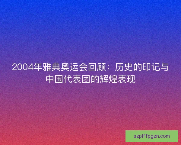 2004年雅典奥运会回顾:历史的印记与中国代表团的辉煌表现 2004年雅典奥运会回顾:历史的印记与中国代表团的辉煌表现