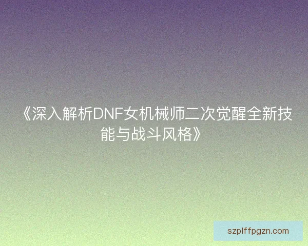《深入解析DNF女机械师二次觉醒全新技能与战斗风格》