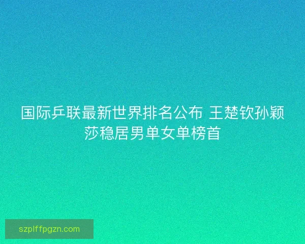 国际乒联最新世界排名公布 王楚钦孙颖莎稳居男单女单榜首