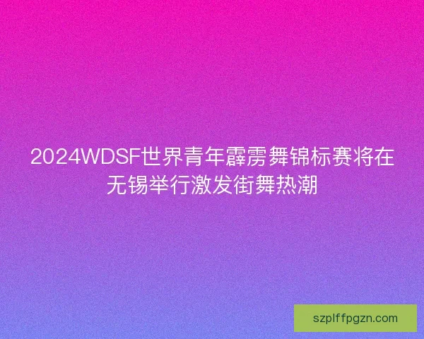 2024WDSF世界青年霹雳舞锦标赛将在无锡举行激发街舞热潮 2024WDSF世界青年霹雳舞锦标赛将在无锡举行激发街舞热潮